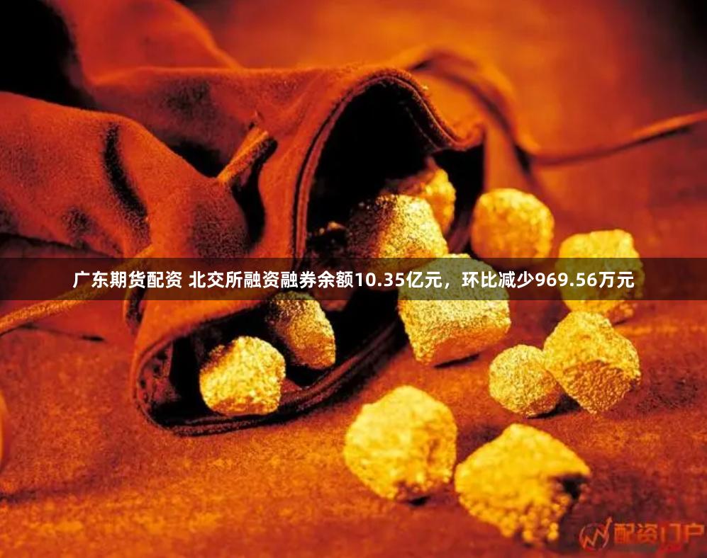 广东期货配资 北交所融资融券余额10.35亿元，环比减少969.56万元