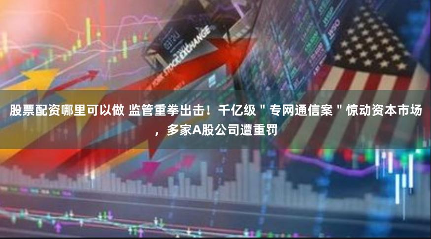股票配资哪里可以做 监管重拳出击！千亿级＂专网通信案＂惊动资本市场，多家A股公司遭重罚