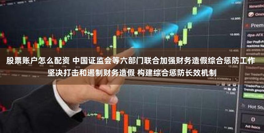 股票账户怎么配资 中国证监会等六部门联合加强财务造假综合惩防工作 坚决打击和遏制财务造假 构建综合惩防长效机制