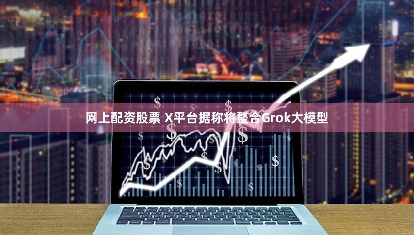 网上配资股票 X平台据称将整合Grok大模型