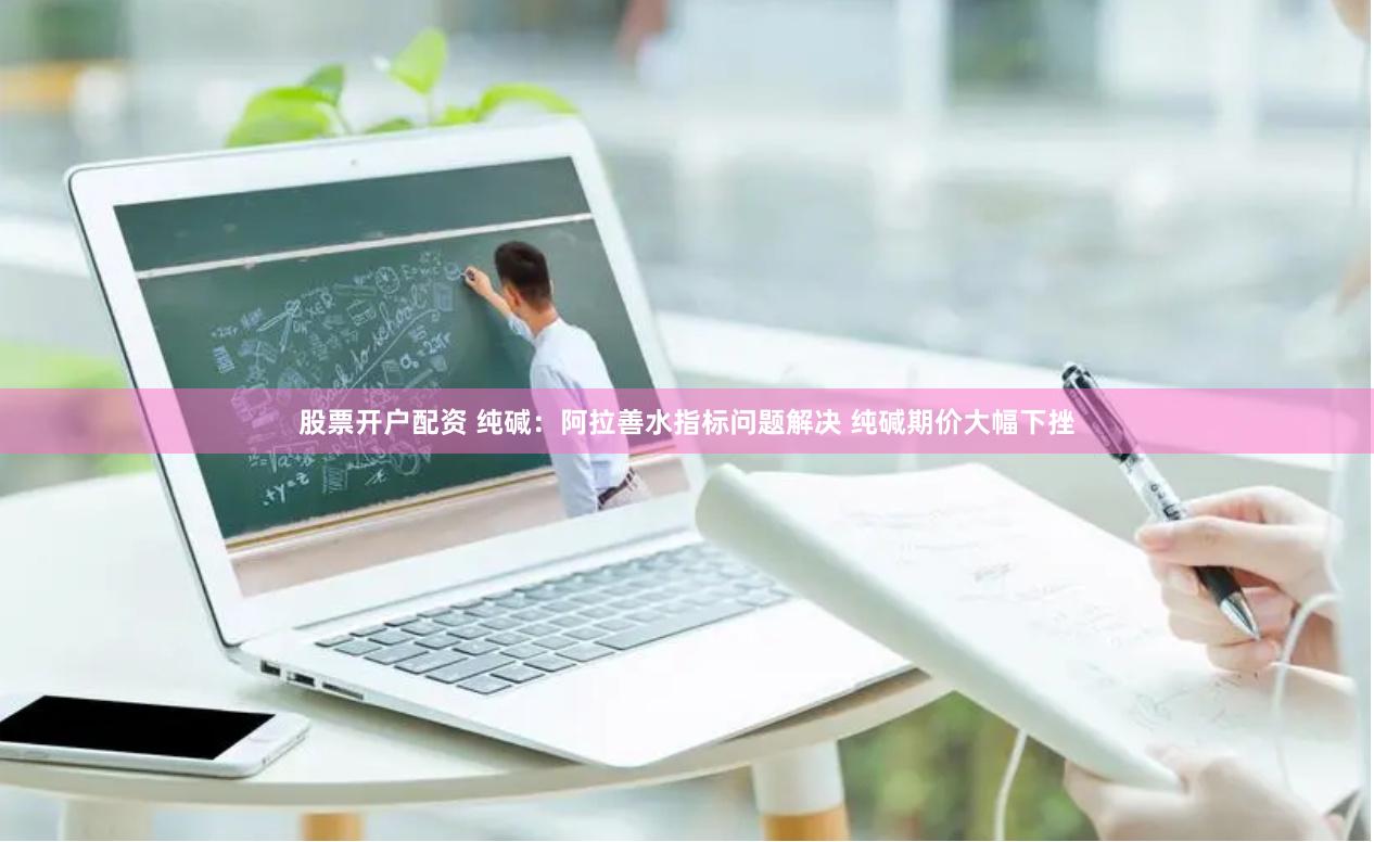 股票开户配资 纯碱：阿拉善水指标问题解决 纯碱期价大幅下挫