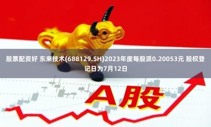 股票配资好 东来技术(688129.SH)2023年度每股派0.20053元 股权登记日为7月12日