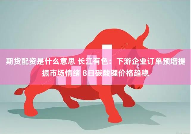 期货配资是什么意思 长江有色：下游企业订单预增提振市场情绪 8日碳酸锂价格趋稳