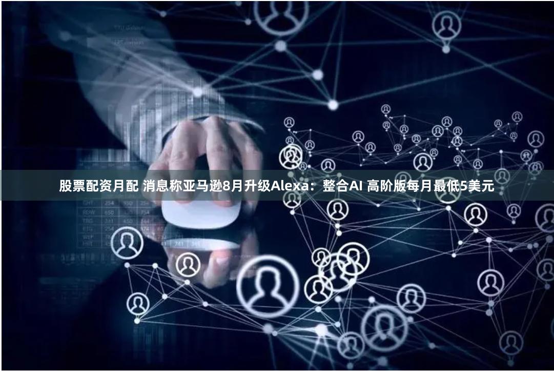 股票配资月配 消息称亚马逊8月升级Alexa：整合AI 高阶版每月最低5美元