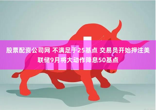 股票配资公司网 不满足于25基点 交易员开始押注美联储9月将大动作降息50基点