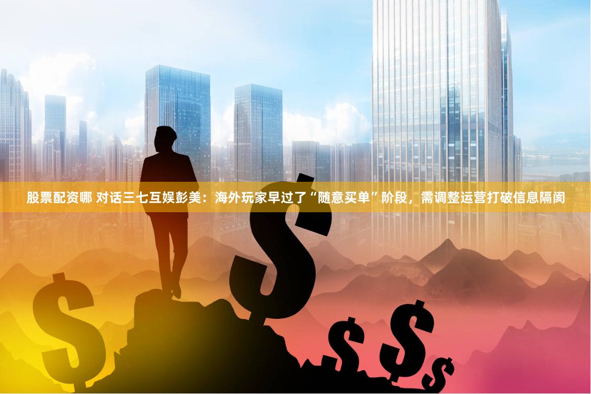 股票配资哪 对话三七互娱彭美：海外玩家早过了“随意买单”阶段，需调整运营打破信息隔阂
