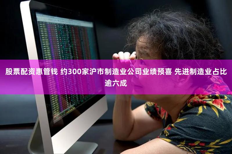 股票配资惠管钱 约300家沪市制造业公司业绩预喜 先进制造业占比逾六成