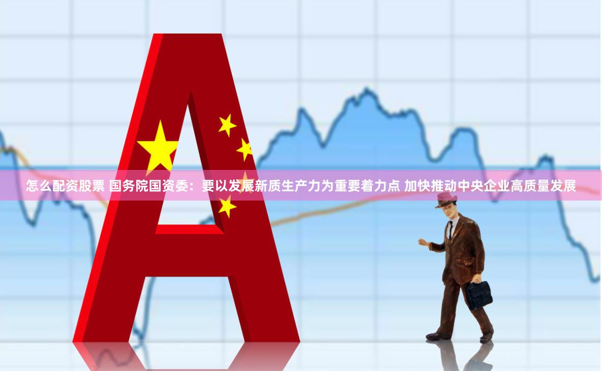 怎么配资股票 国务院国资委：要以发展新质生产力为重要着力点 加快推动中央企业高质量发展