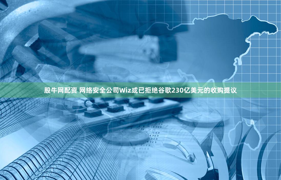 股牛网配资 网络安全公司Wiz或已拒绝谷歌230亿美元的收购提议
