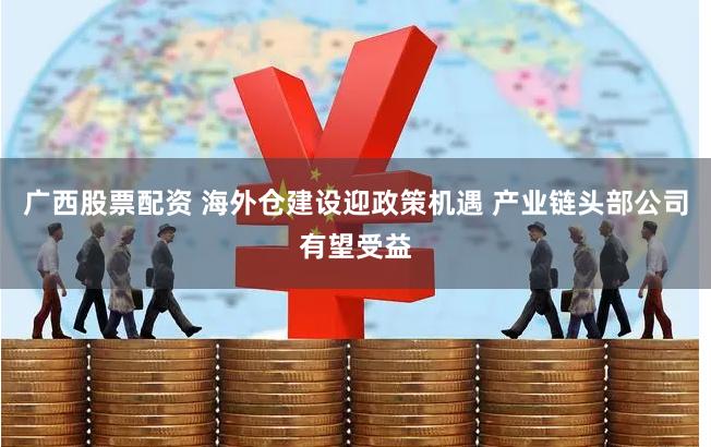广西股票配资 海外仓建设迎政策机遇 产业链头部公司有望受益