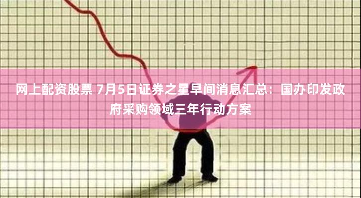 网上配资股票 7月5日证券之星早间消息汇总：国办印发政府采购领域三年行动方案