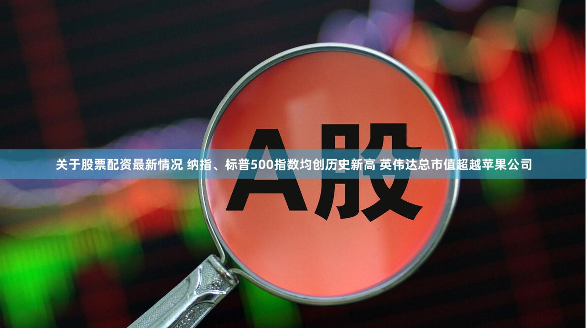 关于股票配资最新情况 纳指、标普500指数均创历史新高 英伟达总市值超越苹果公司