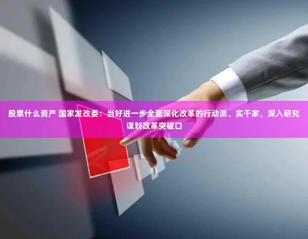 股票什么资产 国家发改委：当好进一步全面深化改革的行动派、实干家，深入研究谋划改革突破口