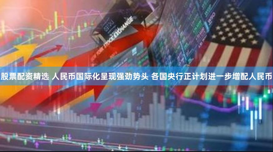 股票配资精选 人民币国际化呈现强劲势头 各国央行正计划进一步增配人民币