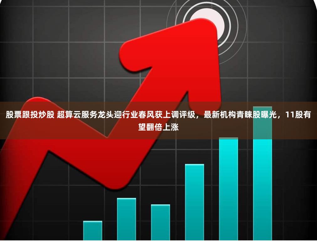 股票跟投炒股 超算云服务龙头迎行业春风获上调评级，最新机构青睐股曝光，11股有望翻倍上涨