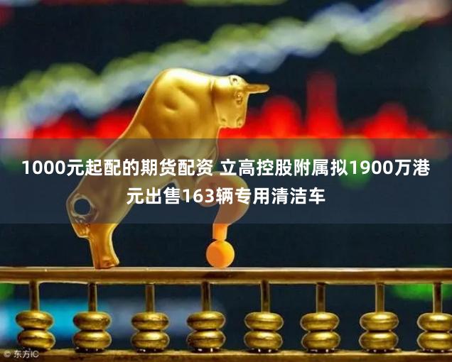 1000元起配的期货配资 立高控股附属拟1900万港元出售163辆专用清洁车