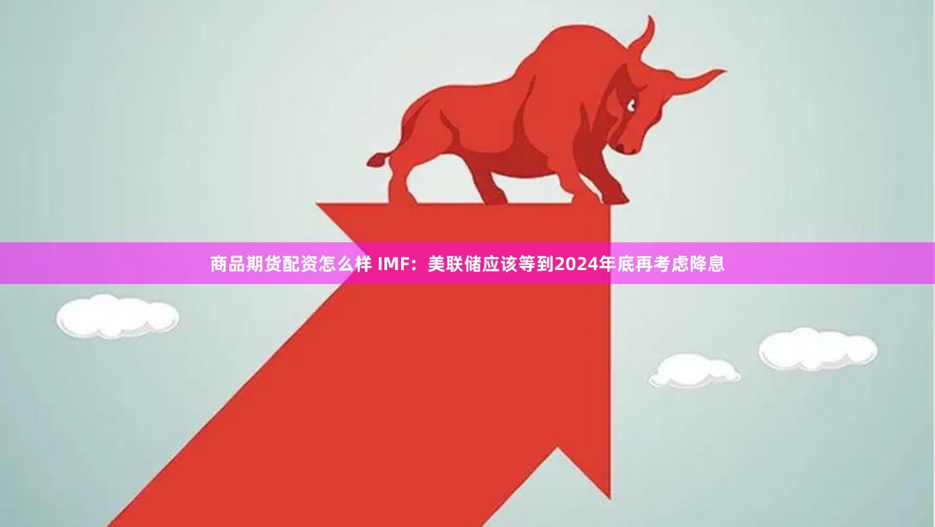 商品期货配资怎么样 IMF：美联储应该等到2024年底再考虑降息