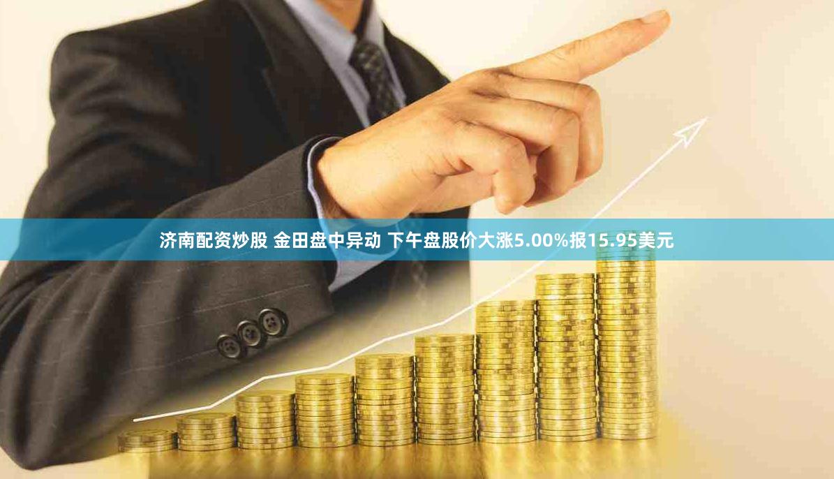 济南配资炒股 金田盘中异动 下午盘股价大涨5.00%报15.95美元