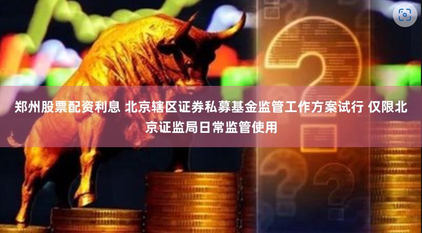 郑州股票配资利息 北京辖区证券私募基金监管工作方案试行 仅限北京证监局日常监管使用