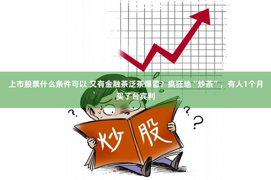 上市股票什么条件可以 又有金融茶泛茶爆雷？疯狂地“炒茶”，有人1个月买了台宾利