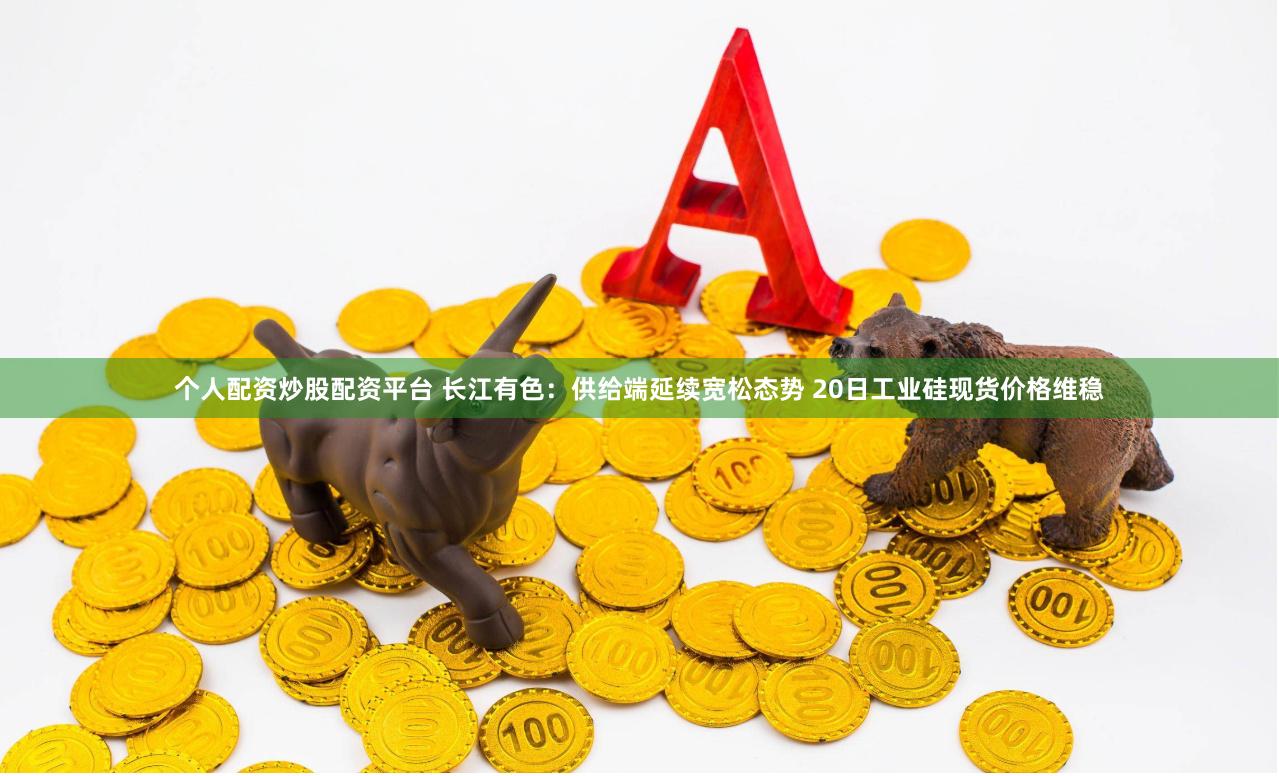 个人配资炒股配资平台 长江有色：供给端延续宽松态势 20日工业硅现货价格维稳