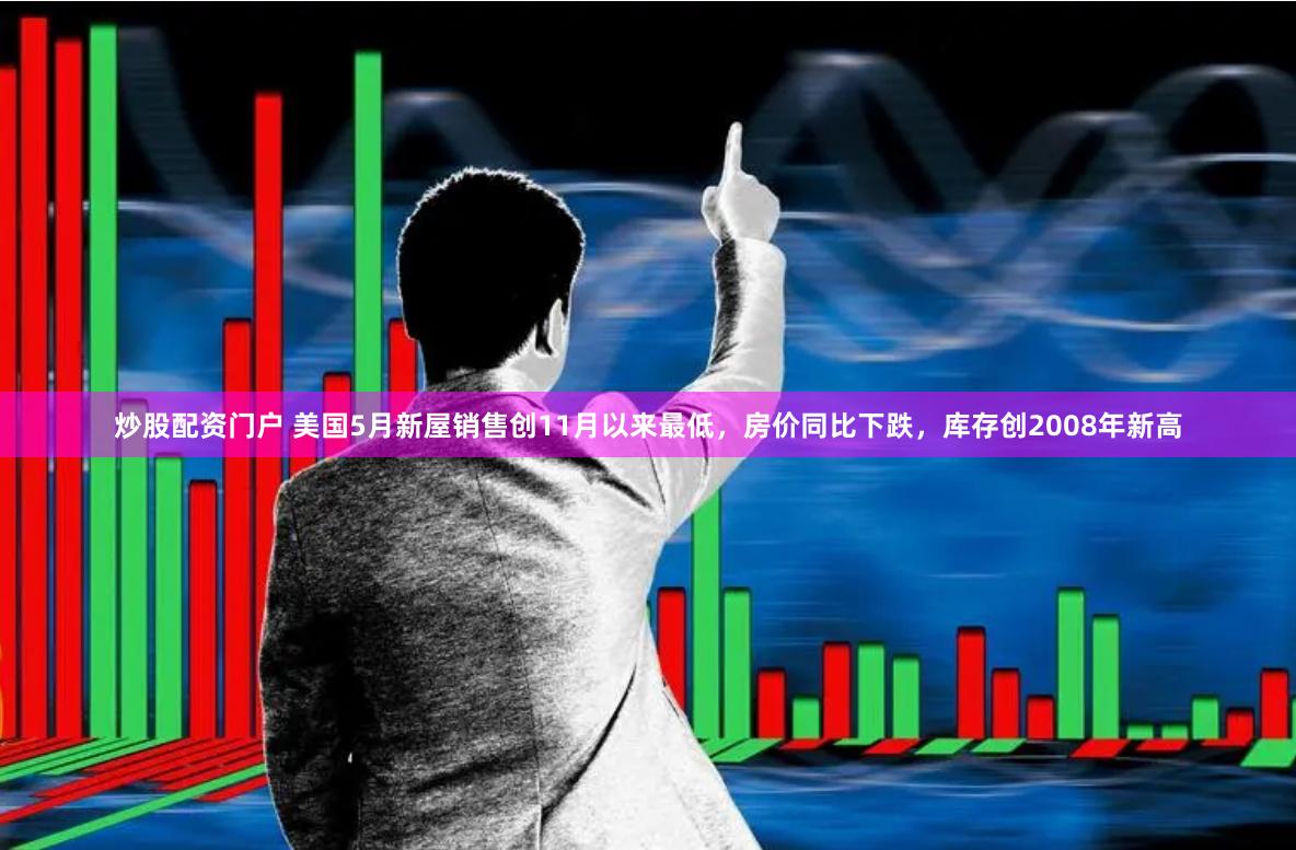 炒股配资门户 美国5月新屋销售创11月以来最低，房价同比下跌，库存创2008年新高