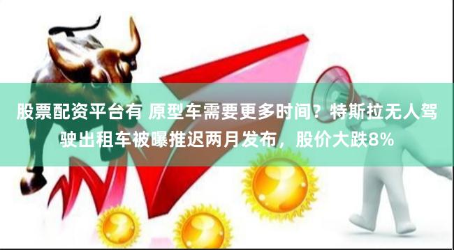 股票配资平台有 原型车需要更多时间？特斯拉无人驾驶出租车被曝推迟两月发布，股价大跌8%
