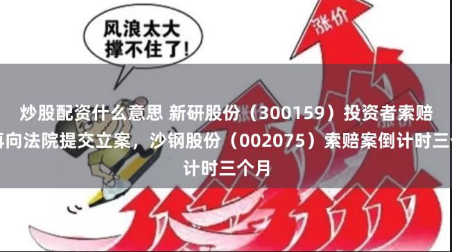 炒股配资什么意思 新研股份（300159）投资者索赔案再向法院提交立案，沙钢股份（002075）索赔案倒计时三个月