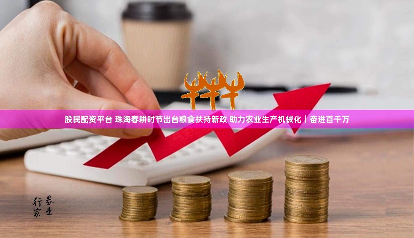 股民配资平台 珠海春耕时节出台粮食扶持新政 助力农业生产机械化｜奋进百千万