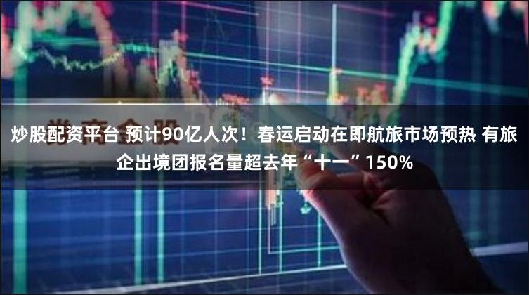 炒股配资平台 预计90亿人次！春运启动在即航旅市场预热 有旅企出境团报名量超去年“十一”150%