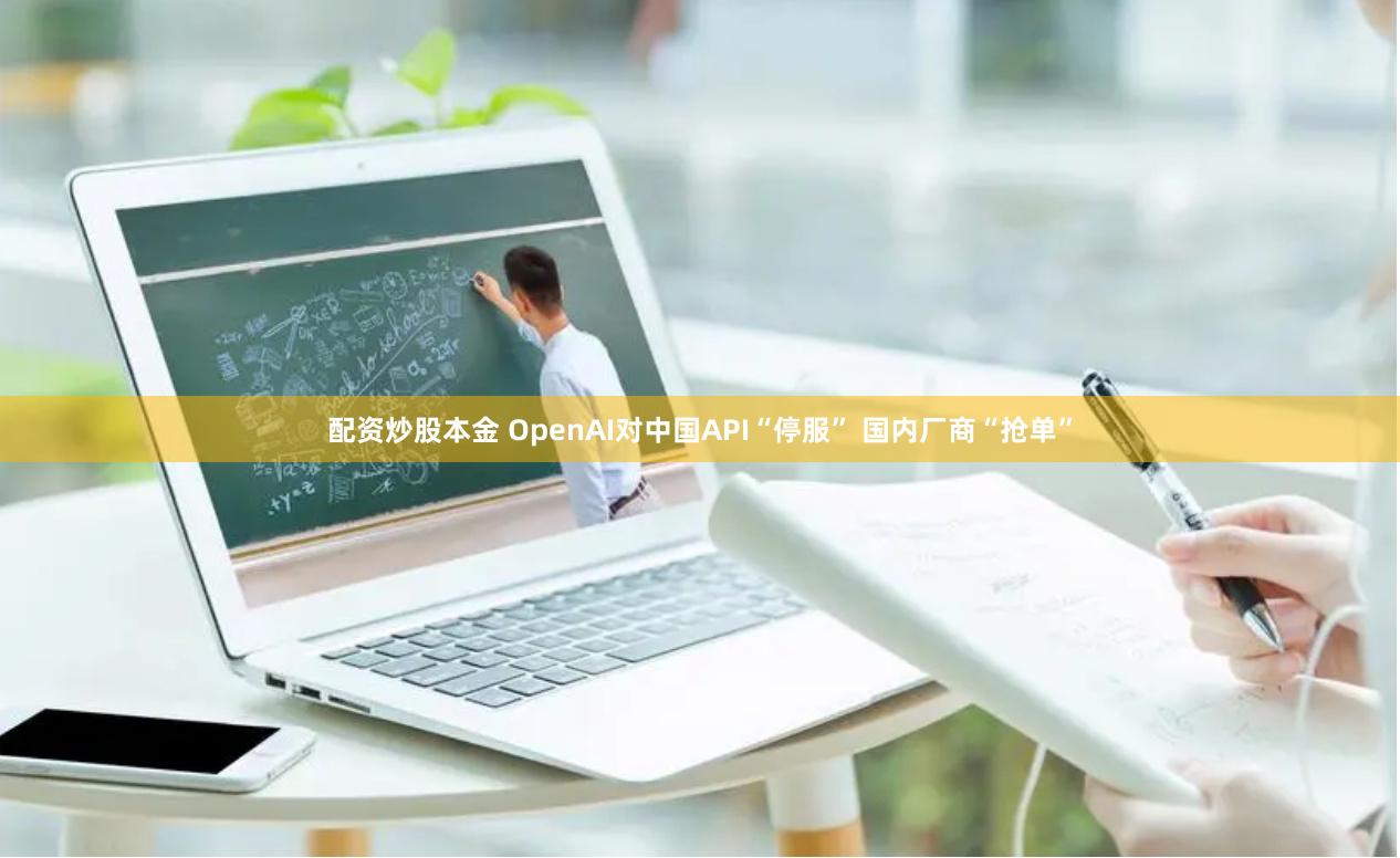 配资炒股本金 OpenAI对中国API“停服” 国内厂商“抢单”