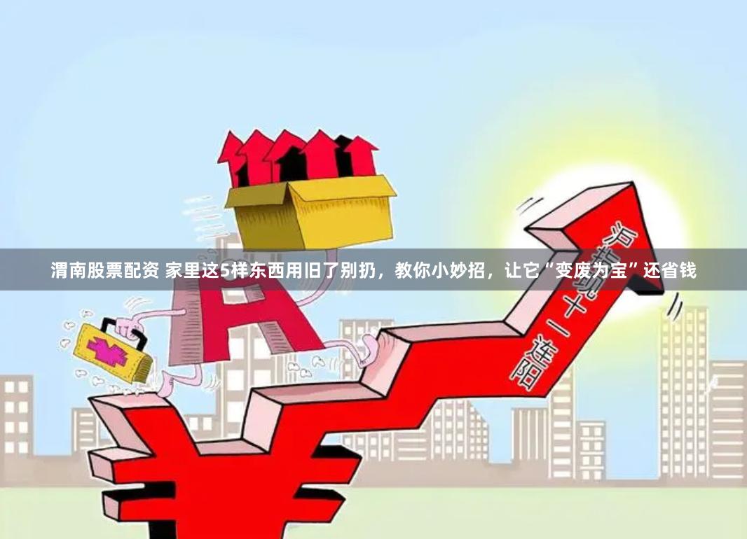 渭南股票配资 家里这5样东西用旧了别扔，教你小妙招，让它“变废为宝”还省钱