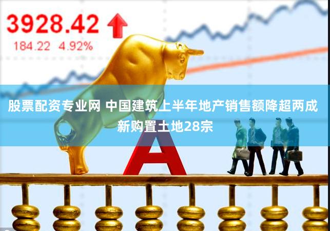 股票配资专业网 中国建筑上半年地产销售额降超两成 新购置土地28宗