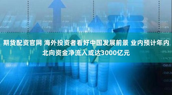 期货配资官网 海外投资者看好中国发展前景 业内预计年内北向资金净流入或达3000亿元