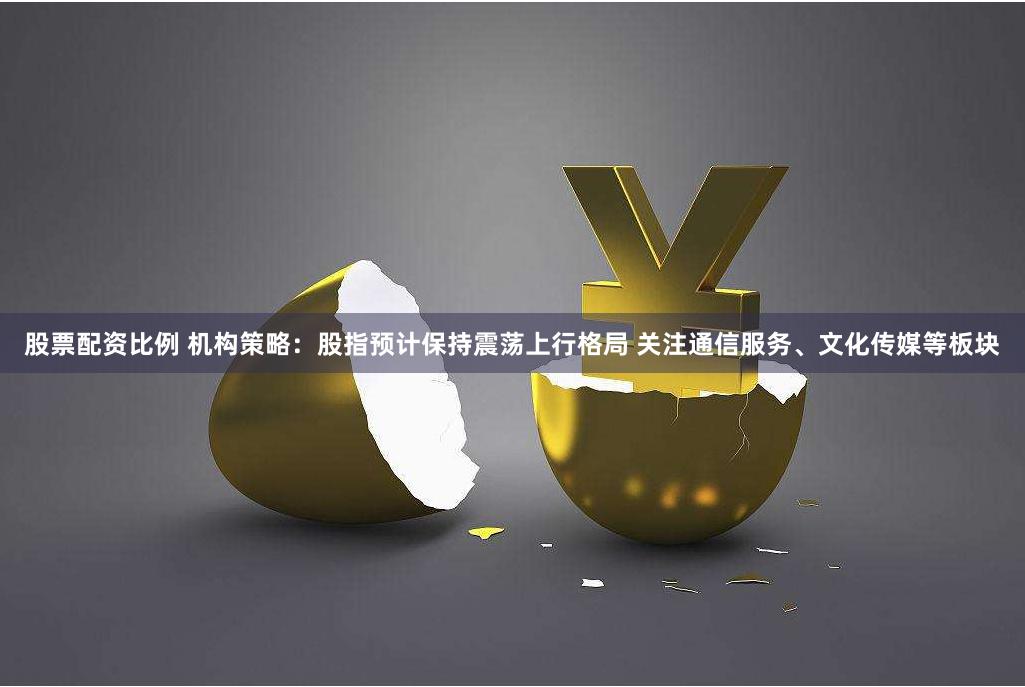 股票配资比例 机构策略：股指预计保持震荡上行格局 关注通信服务、文化传媒等板块
