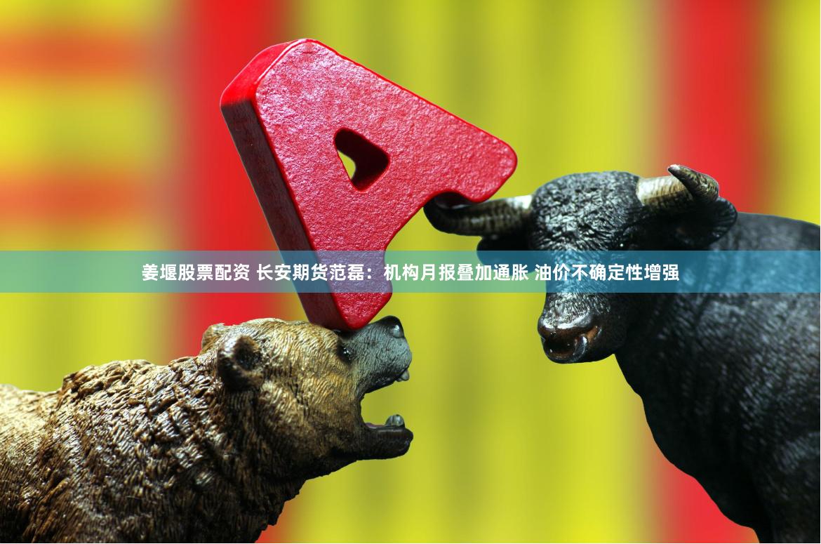 姜堰股票配资 长安期货范磊：机构月报叠加通胀 油价不确定性增强