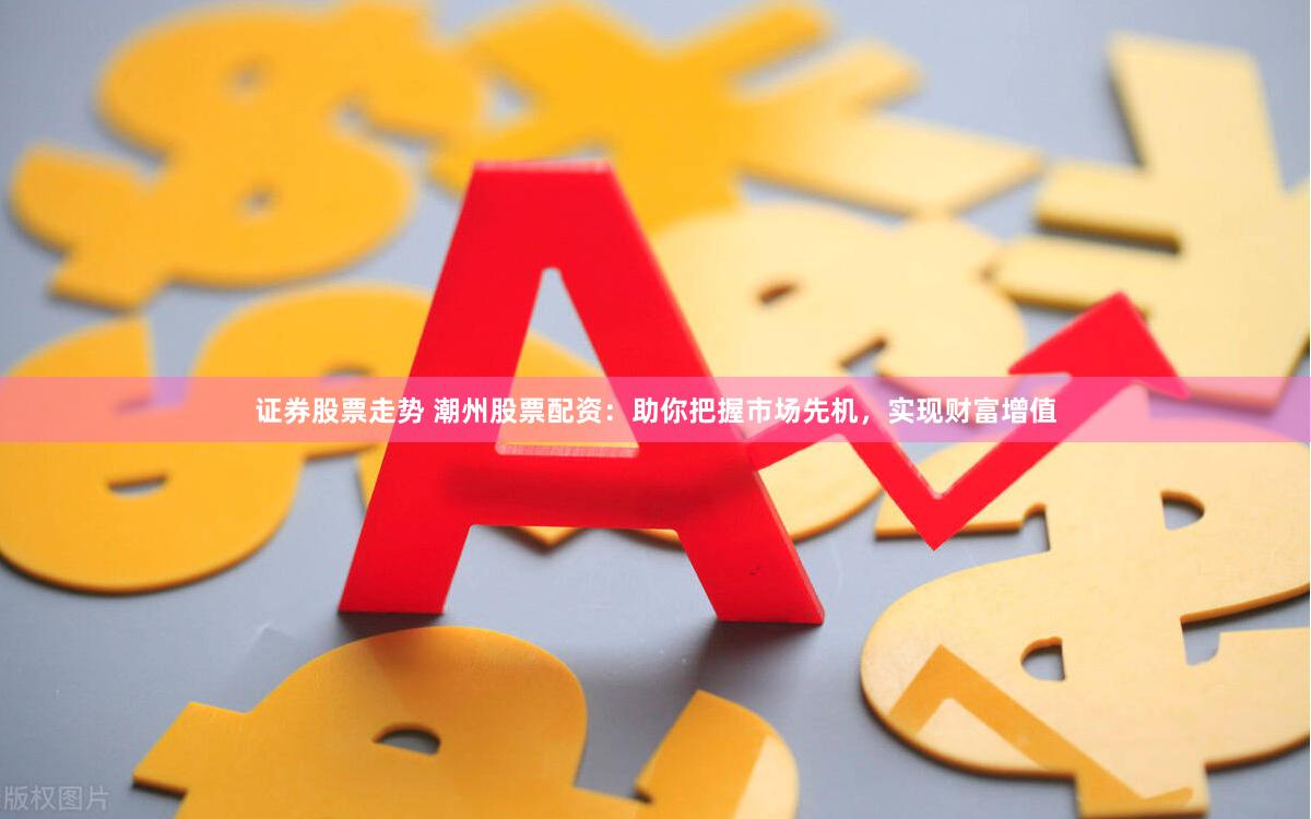 证券股票走势 潮州股票配资：助你把握市场先机，实现财富增值