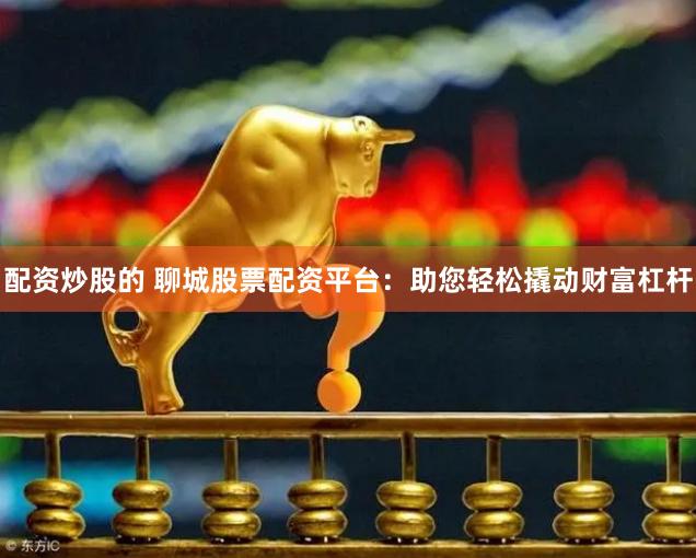 配资炒股的 聊城股票配资平台：助您轻松撬动财富杠杆