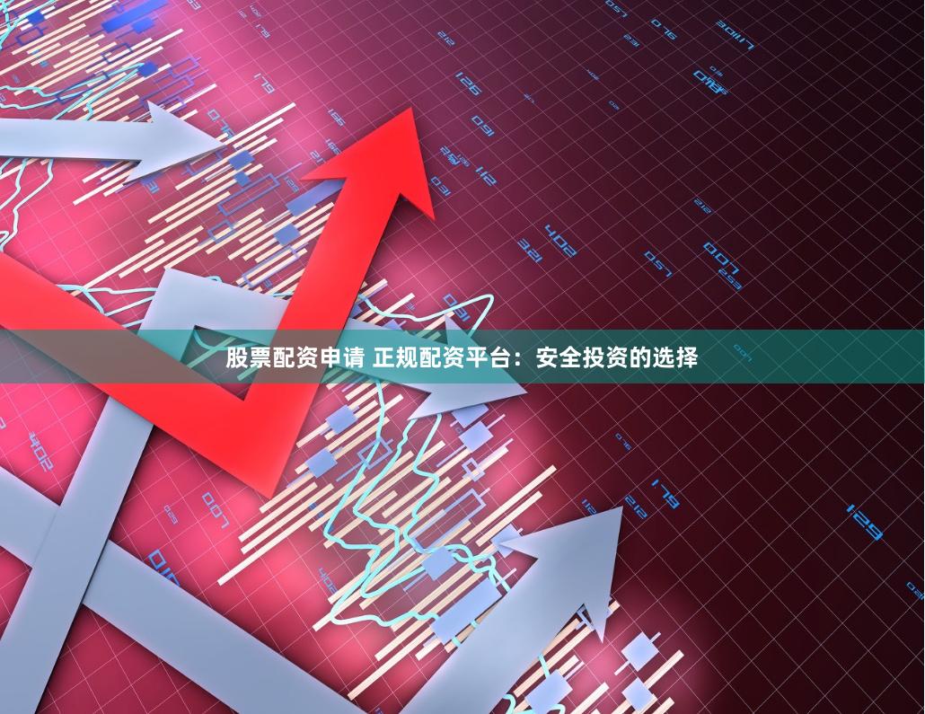 股票配资申请 正规配资平台：安全投资的选择