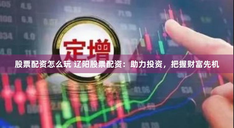 股票配资怎么玩 辽阳股票配资：助力投资，把握财富先机